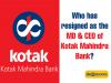 Who has resigned as the MD & CEO of Kotak Mahindra Bank?